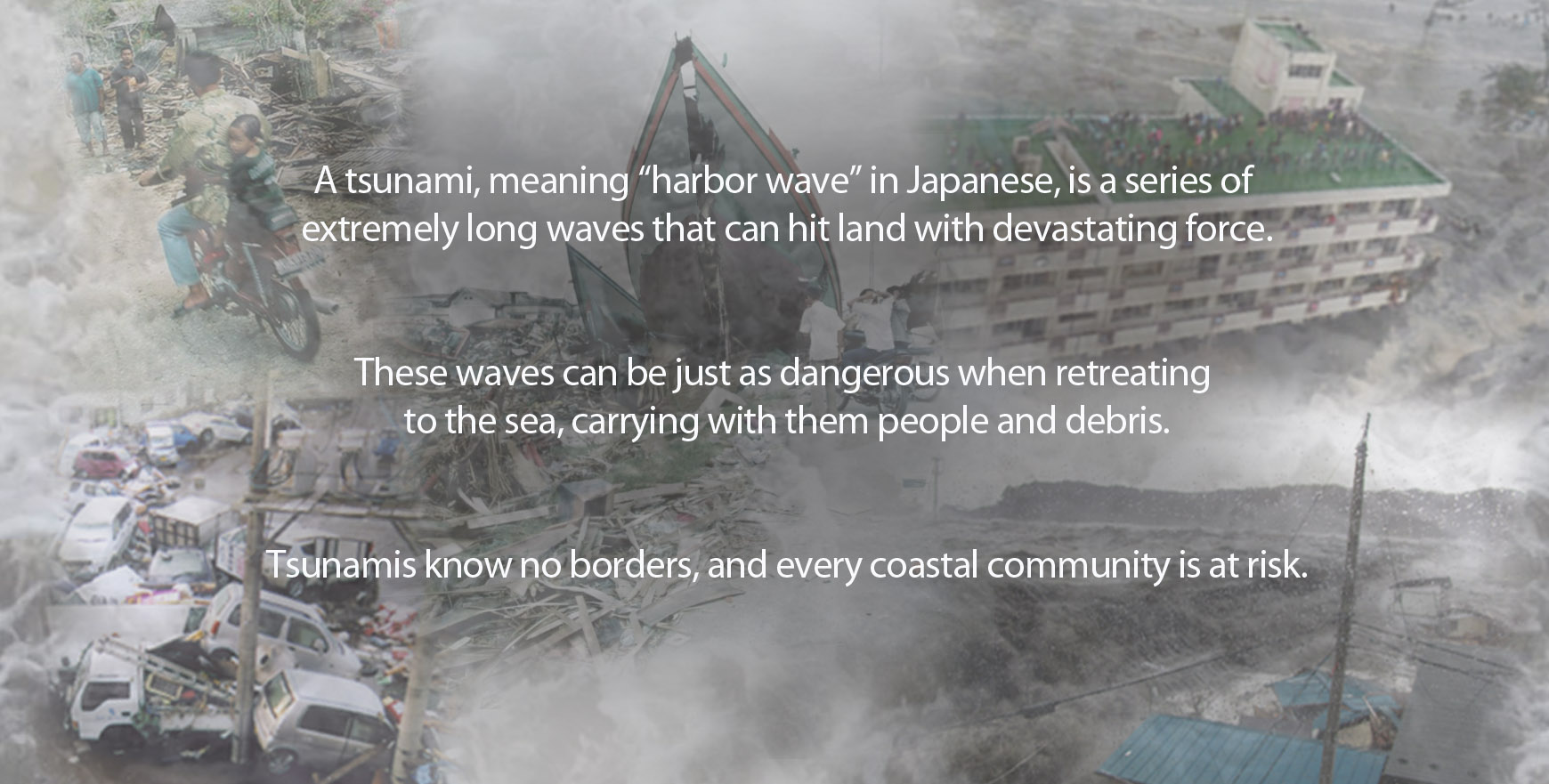 Tsunami story map destruction montage. A tsunami, meaning “harbor wave” in Japanese, is a series of 
extremely long waves that can hit land with devastating force.These waves can be just as dangerous when retreating to the sea, carrying with them people and debris. Tsunamis know no borders, and every coastal community is at risk.
