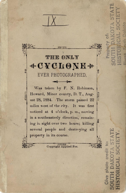 A scan of the back of the August 28, 1884 tornado photo, reading, “The only cyclone ever photographed was taken by F.N. Robinson, Miner County, D.T. August 28, 1884. The storm passed 22 miles west of the city. It was first noticed at 4 o’clock p.m., moving in a southeasterly direction, remaining in sight for over two hours; killing several people and destroying all property in its course.”