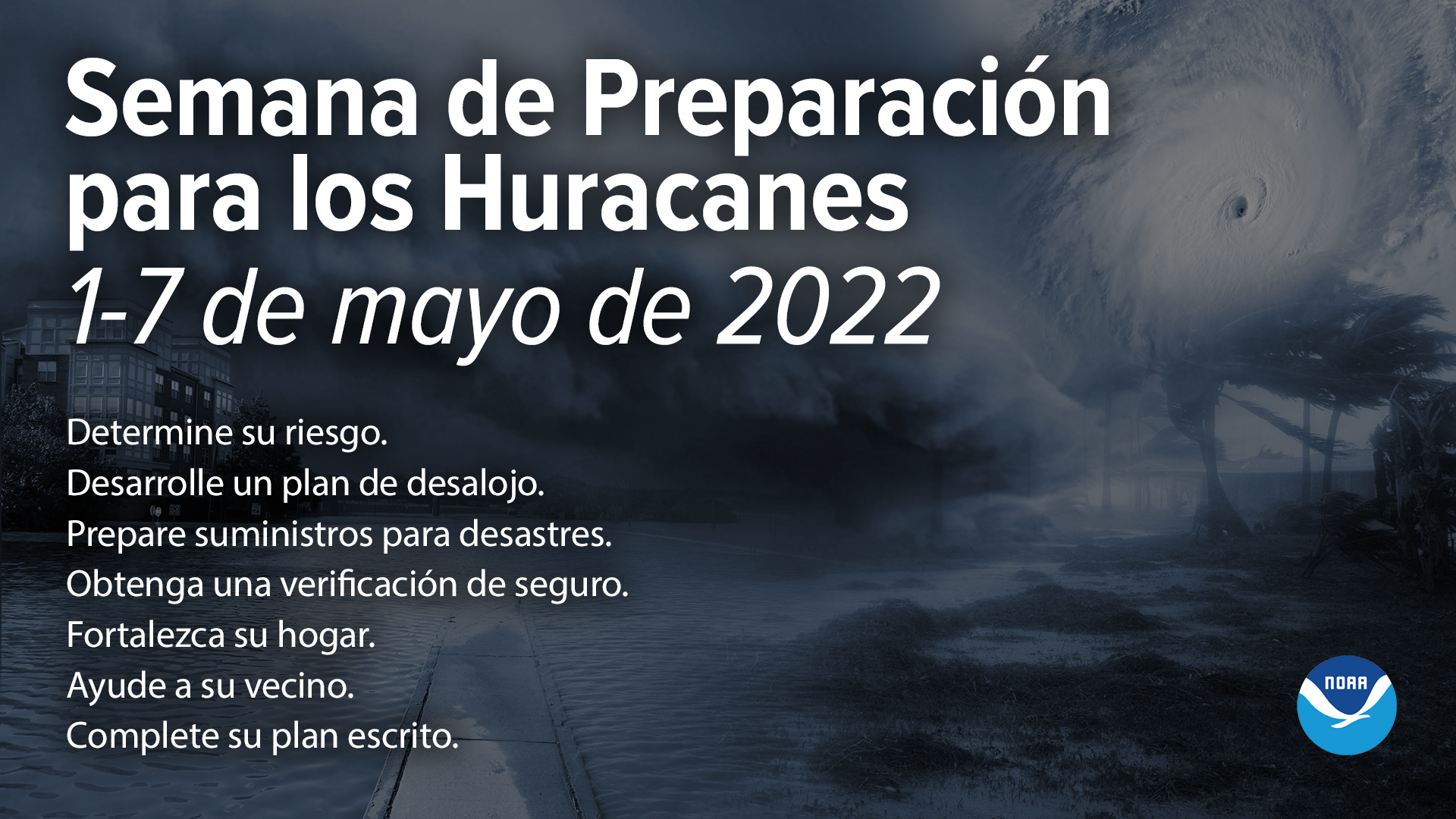 Semana de Preparación para los Huracanes, 1-7 de mayo de 2022. Determine su riesgo.   Desarrolle un plan de desalojo.   Prepare suministros para desastres. Obtenga una verificación de seguro.   Fortalezca su hogar.   Ayude a su vecino. Complete su plan escrito. 