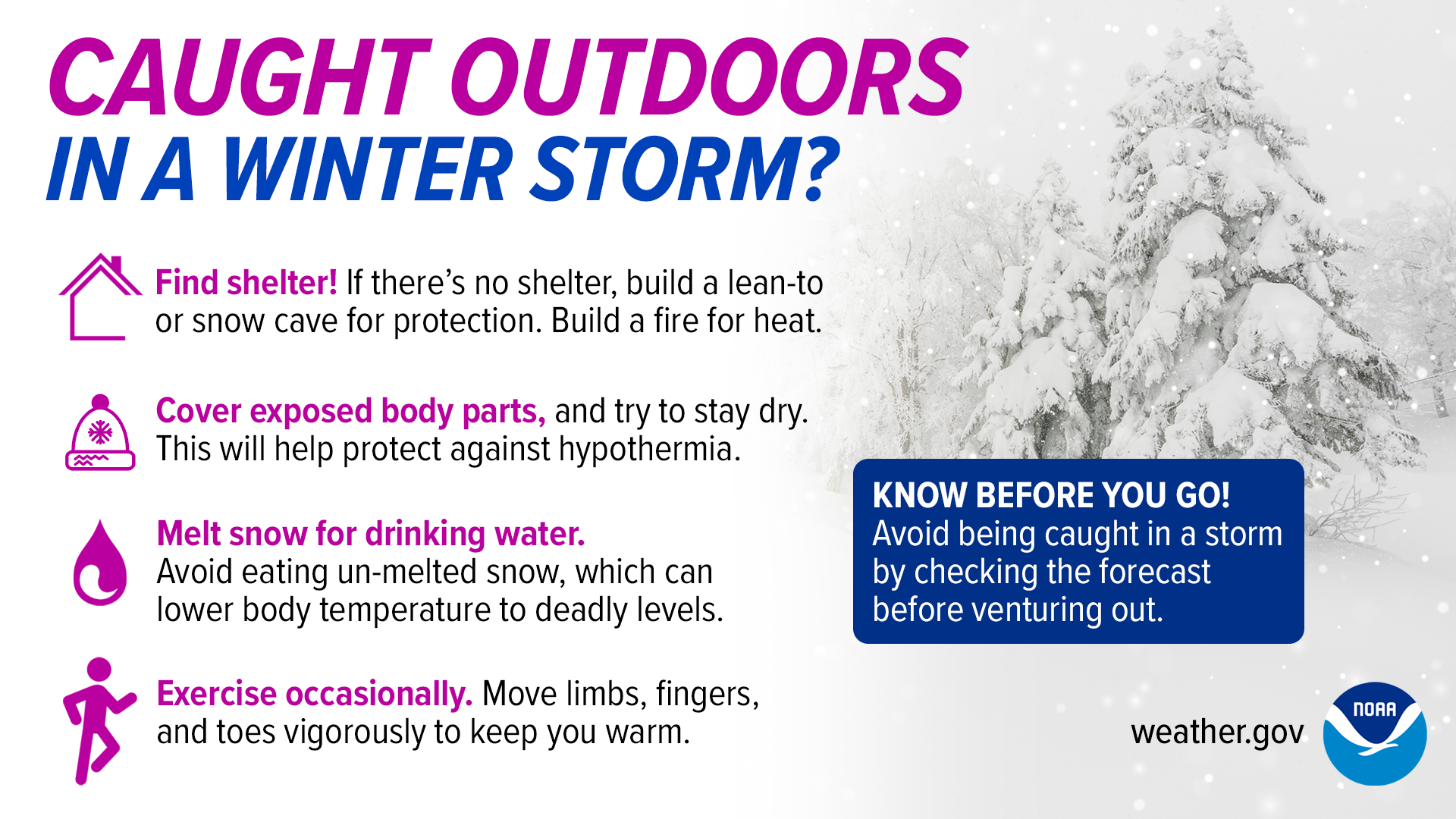Caught outdoors in a winter storm? Find shelter! If there’s no shelter, build a lean-to or snow cave for protection. Build a fire for heat. Cover exposed body parts, and try to stay dry. This will help protect against hypothermia. Melt snow for drinking water. Avoid eating un-melted snow, which can lower body temperature to deadly levels. Exercise occasionally. Move limbs, fingers, and toes vigorously to keep you warm.