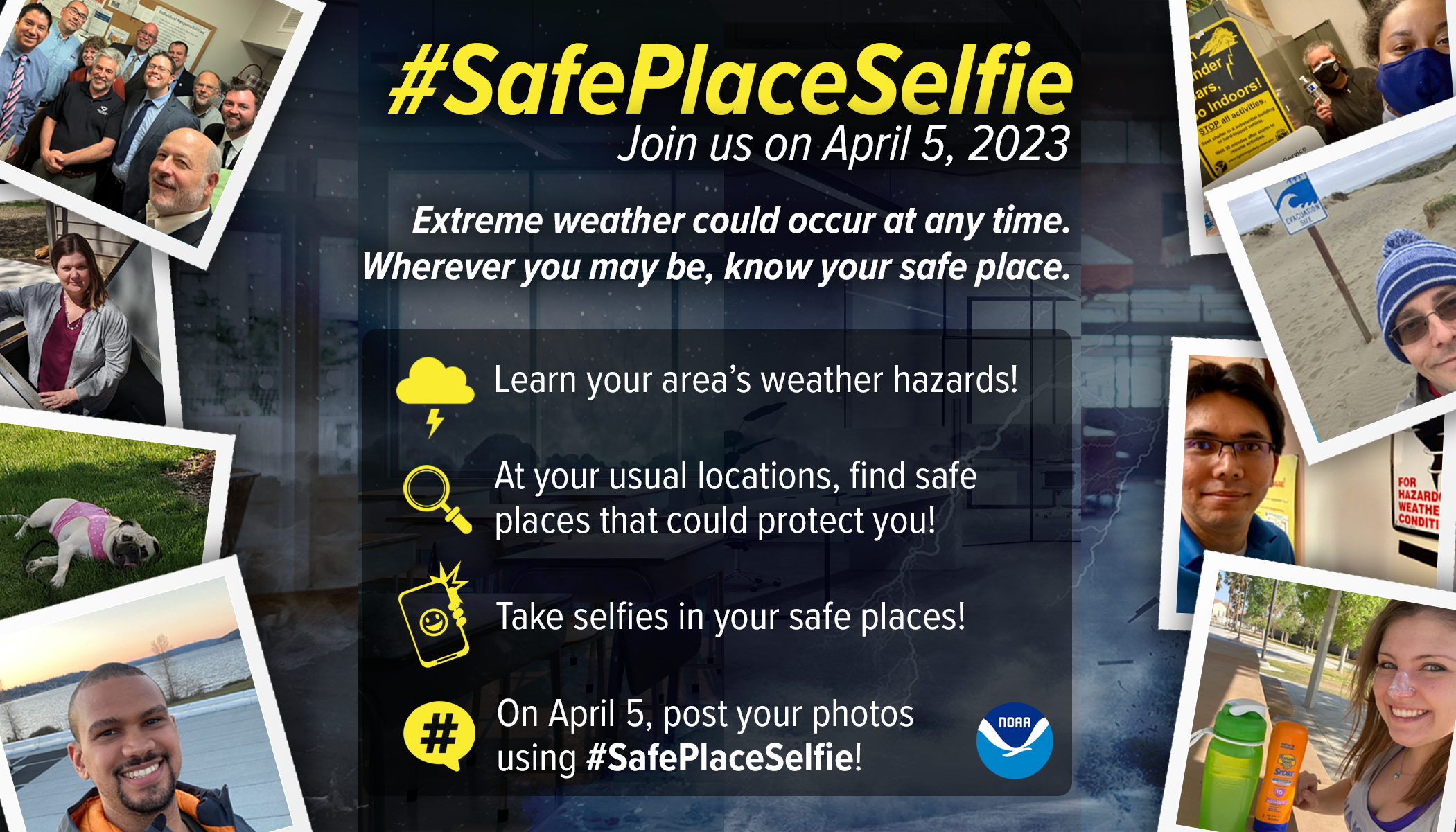 #SafePlaceSelfie - Join us on April 5, 2023. Extreme weather could occur at any time. Wherever you may be, know your safe place. Learn your area's weather hazards! At your usual locations, find safe places that could protect you! Take selfies in your safe places! On April 5, post your photos using #SafePlaceSelfie!