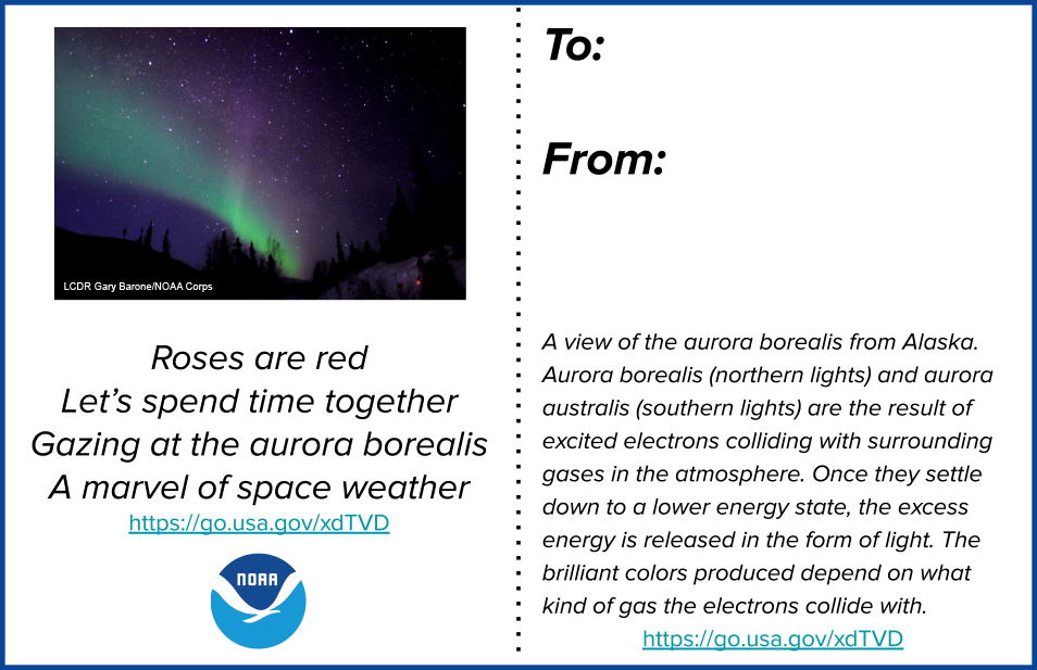 A printable two-sided valentine. The front side has a photo of the aurora borealis and reads “Roses are red, let’s spend time together. Gazing at the aurora borealis, a marvel of space weather.” The back side reads “A view of the aurora borealis from Alaska. Aurora borealis (northern lights) and aurora australis (southern lights) are the result of excited electrons colliding with surrounding gases in the atmosphere. Once they settle down to a lower energy state, the excess energy is released in