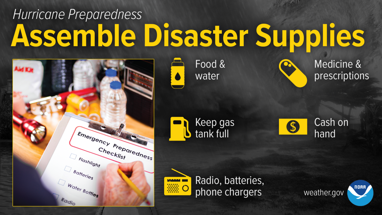 Hurricane Preparedness - Assemble Disaster Supplies. Food and water. Medicine and prescriptions. Cash on hand. Radio, batteries, phone chargers. Keep gas tank full. Pictured: Disaster supplies and an emergency preparedness checklist.
