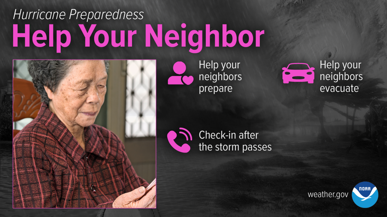 Hurricane Preparedness - Help Your Neighbor. Help your neighbors prepare. Help your neighbors evacuate. Check-in after the storm passes.