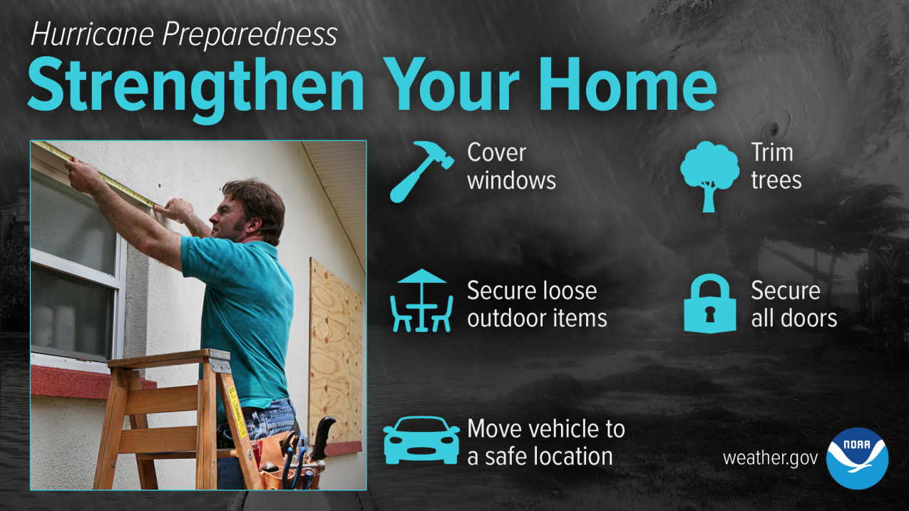Hurricane Preparedness - Strengthen Your Home. Cover windows. Trim trees. Secure loose outdoor items. Secure all doors. Move vehicle to a safe location.