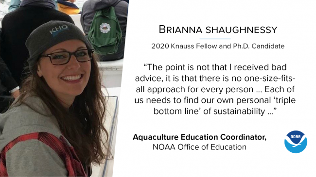 A portrait photo of Brianna Shaughnessy, who was a 2020 Knauss Fellow, is a current Ph.D. candidate, and the Aquaculture Education Coordinator in the NOAA Office of Education. She is quoted saying, “The point is not that I received bad advice, it is that there is no one-size-fits-all approach for every person ... Each of us needs to find our own personal “triple bottom line” of sustainability ...”