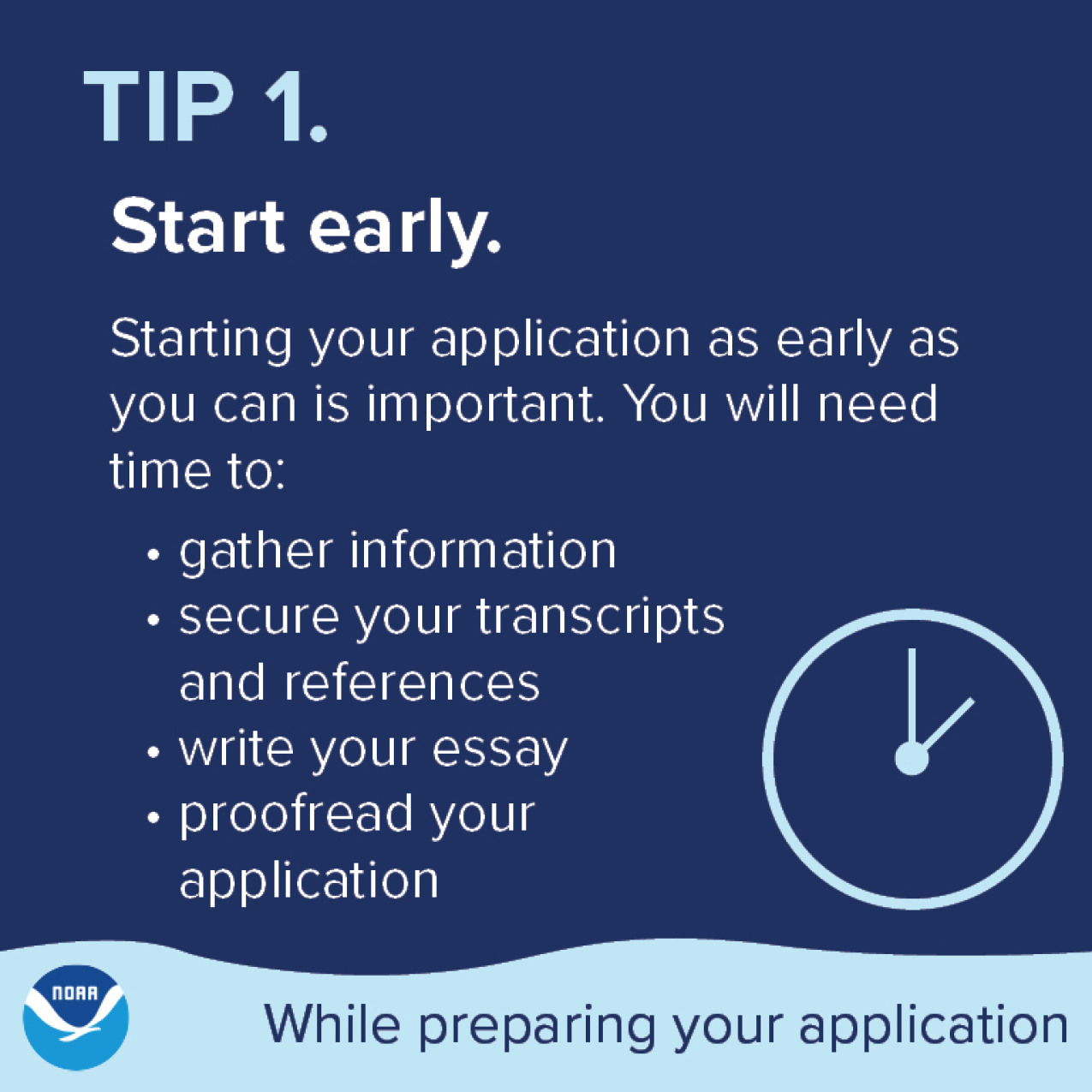Tip 1. Start early. Starting your application as early as you can is important. You will need time to: gather information, secure your transcripts and references, write your essay, proofread your application