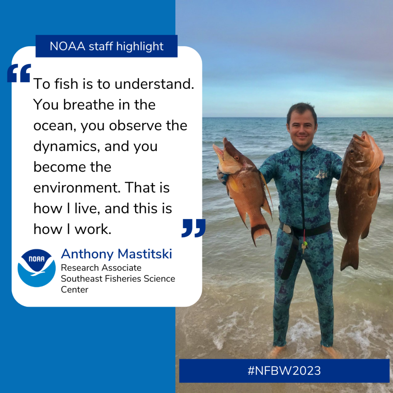 A quote alongside a photo of a man standing on the beach and smiling, holding up a fish in each hand. They are large, longer than his torso. The text reads: NOAA Staff highlight: “To fish is to understand. You breathe in the ocean, you observe the dynamics, and you become the environment. That is how I live, and this is how I work.” Anthony Mastitski Research Associate, Southeast Fisheries Science Center.